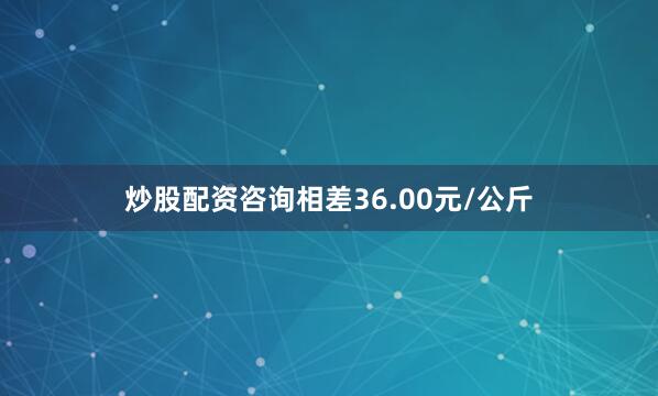 炒股配资咨询相差36.00元/公斤