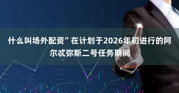 什么叫场外配资”在计划于2026年初进行的阿尔忒弥斯二号任务期间