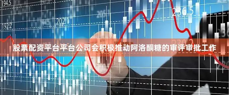 股票配资平台平台公司会积极推动阿洛酮糖的审评审批工作