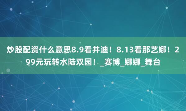 炒股配资什么意思8.9看井迪！8.13看那艺娜！299元玩转水陆双园！_赛博_娜娜_舞台
