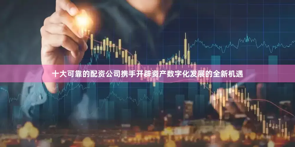 十大可靠的配资公司携手开辟资产数字化发展的全新机遇