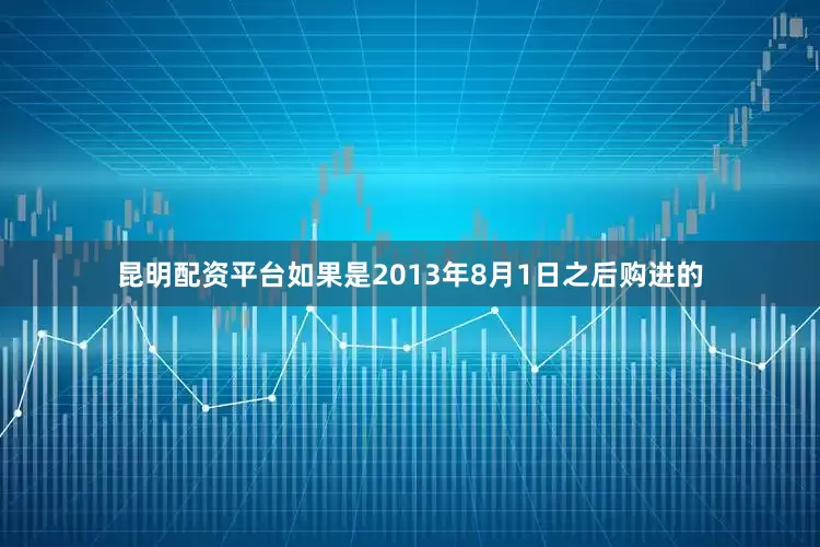 昆明配资平台如果是2013年8月1日之后购进的