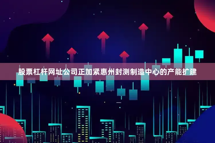 股票杠杆网址公司正加紧惠州封测制造中心的产能扩建