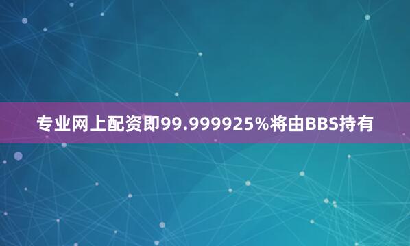 专业网上配资即99.999925%将由BBS持有