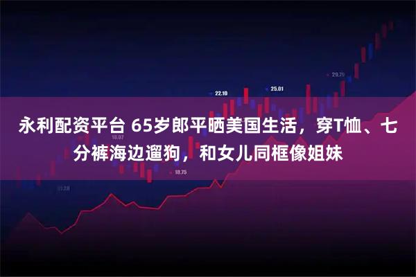 永利配资平台 65岁郎平晒美国生活，穿T恤、七分裤海边遛狗，和女儿同框像姐妹