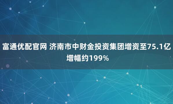 富通优配官网 济南市中财金投资集团增资至75.1亿 增幅约199%
