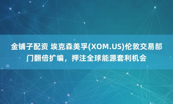 金铺子配资 埃克森美孚(XOM.US)伦敦交易部门翻倍扩编，押注全球能源套利机会