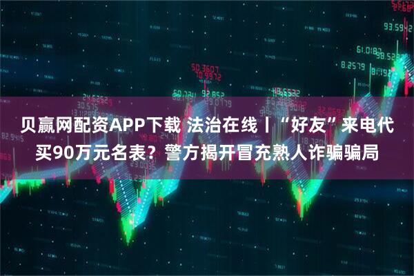 贝赢网配资APP下载 法治在线丨“好友”来电代买90万元名表？警方揭开冒充熟人诈骗骗局