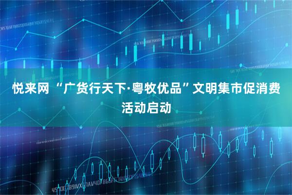 悦来网 “广货行天下·粤牧优品”文明集市促消费活动启动