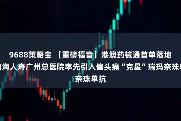 9688策略宝 【重磅福音】港澳药械通首单落地!前海人寿广州总医院率先引入偏头痛“克星”瑞玛奈珠单抗