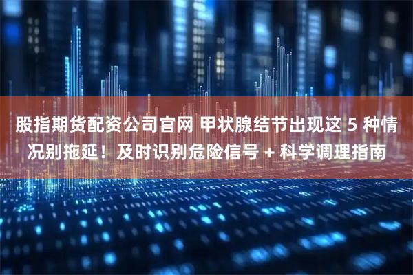 股指期货配资公司官网 甲状腺结节出现这 5 种情况别拖延!及时识别危险信号 + 科学调理指南