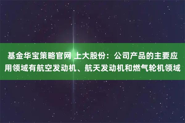 基金华宝策略官网 上大股份：公司产品的主要应用领域有航空发动机、航天发动机和燃气轮机领域