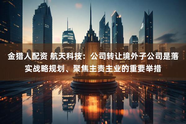 金猎人配资 航天科技：公司转让境外子公司是落实战略规划、聚焦主责主业的重要举措