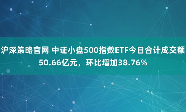 沪深策略官网 中证小盘500指数ETF今日合计成交额50.66亿元，环比增加38.76%