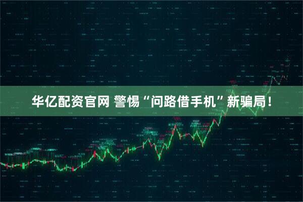 华亿配资官网 警惕“问路借手机”新骗局！