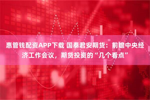 惠管钱配资APP下载 国泰君安期货:前瞻中央经济工作会议,期货投资的“几个看点”