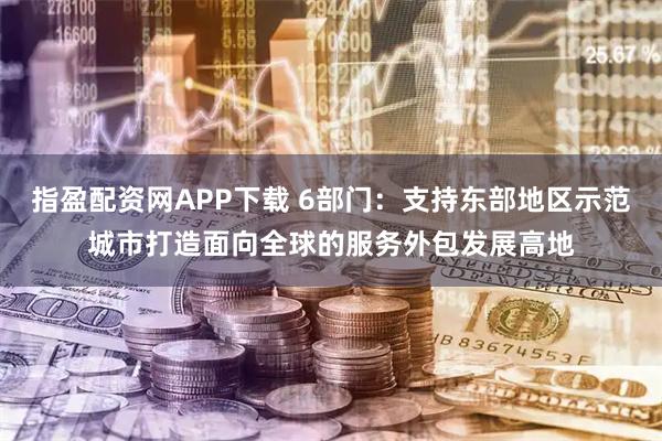 指盈配资网APP下载 6部门：支持东部地区示范城市打造面向全球的服务外包发展高地