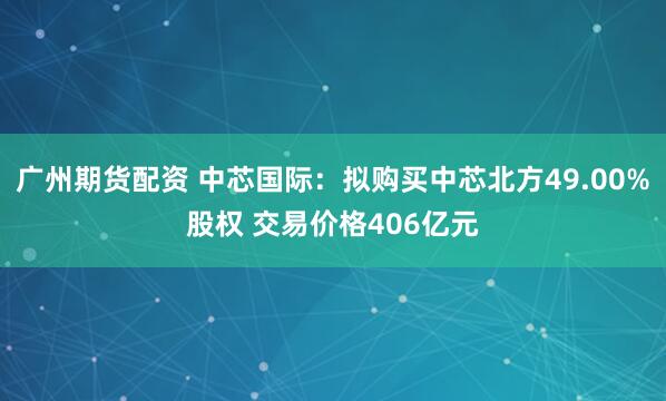 广州期货配资 中芯国际：拟购买中芯北方49.00%股权 交易价格406亿元