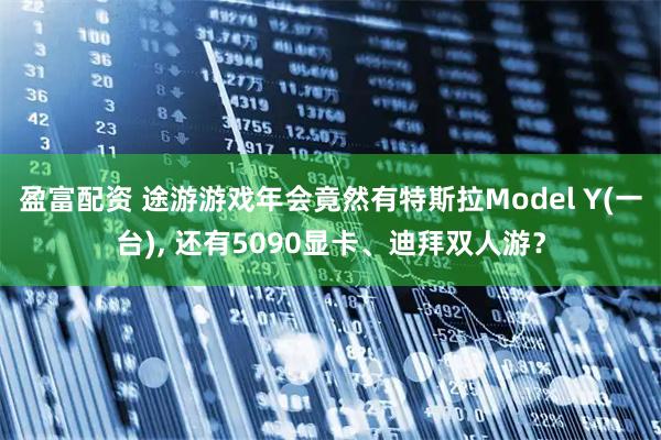 盈富配资 途游游戏年会竟然有特斯拉Model Y(一台), 还有5090显卡、迪拜双人游？