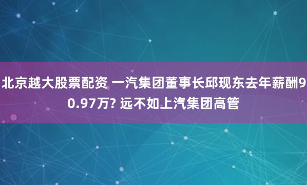 北京越大股票配资 一汽集团董事长邱现东去年薪酬90.97万? 远不如上汽集团高管