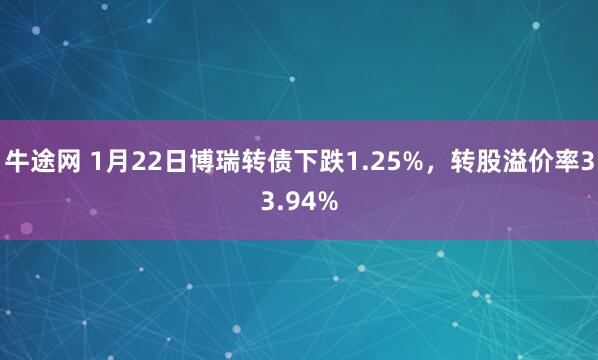 牛途网 1月22日博瑞转债下跌1.25%，转股溢价率33.94%
