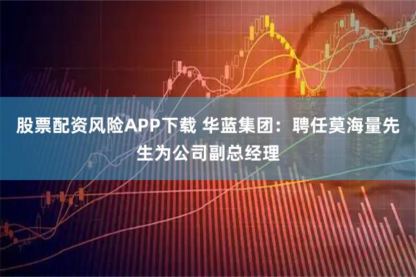 股票配资风险APP下载 华蓝集团：聘任莫海量先生为公司副总经理