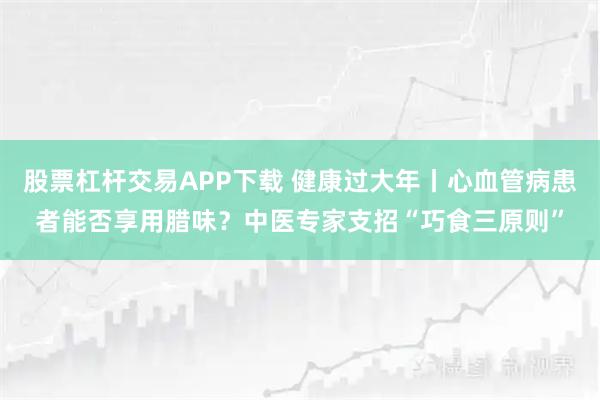 股票杠杆交易APP下载 健康过大年丨心血管病患者能否享用腊味？中医专家支招“巧食三原则”