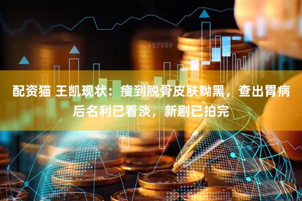 配资猫 王凯现状：瘦到脱骨皮肤黝黑，查出胃病后名利已看淡，新剧已拍完