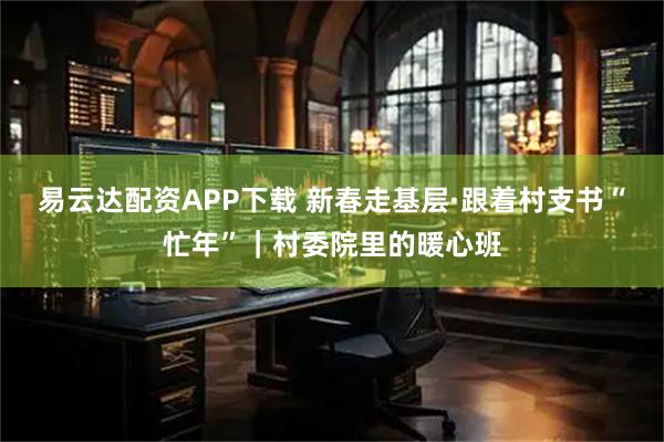 易云达配资APP下载 新春走基层·跟着村支书“忙年”｜村委院里的暖心班