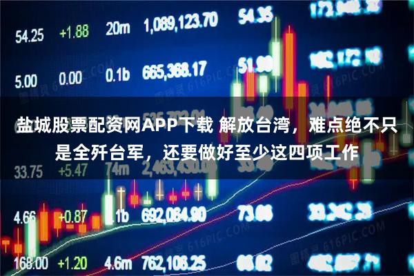 盐城股票配资网APP下载 解放台湾，难点绝不只是全歼台军，还要做好至少这四项工作