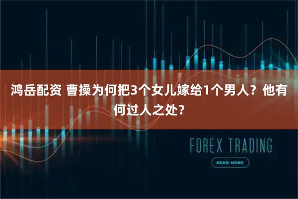 鸿岳配资 曹操为何把3个女儿嫁给1个男人？他有何过人之处？
