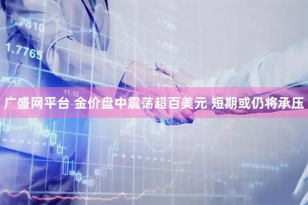 广盛网平台 金价盘中震荡超百美元 短期或仍将承压